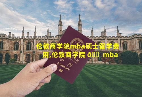 伦敦商学院mba硕士留学费用,伦敦商学院 🐠 mba
